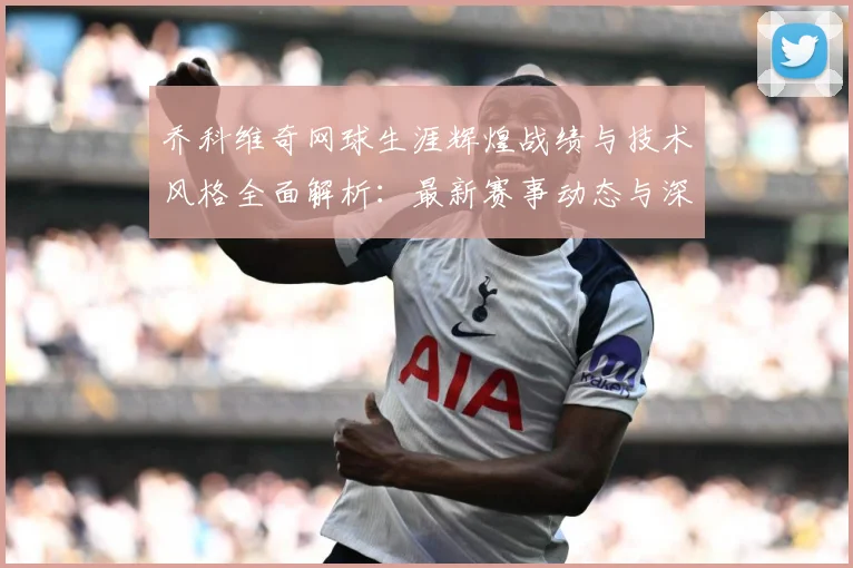 乔科维奇网球生涯辉煌战绩与技术风格全面解析：最新赛事动态与深度分析