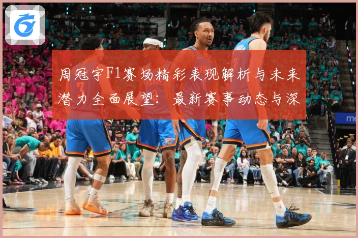 周冠宇F1赛场精彩表现解析与未来潜力全面展望：最新赛事动态与深度分析