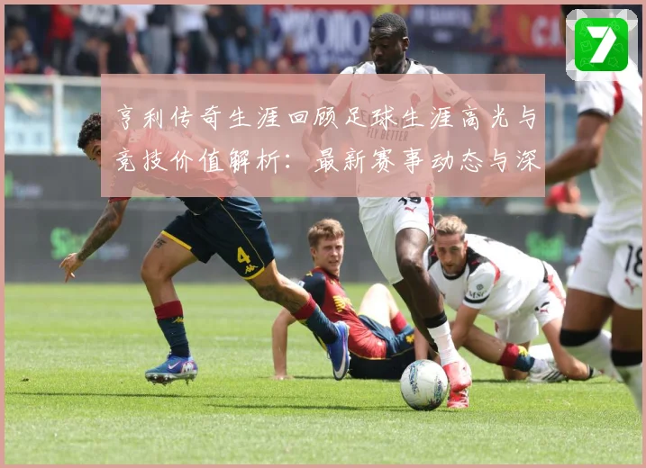 亨利传奇生涯回顾足球生涯高光与竞技价值解析：最新赛事动态与深度分析
