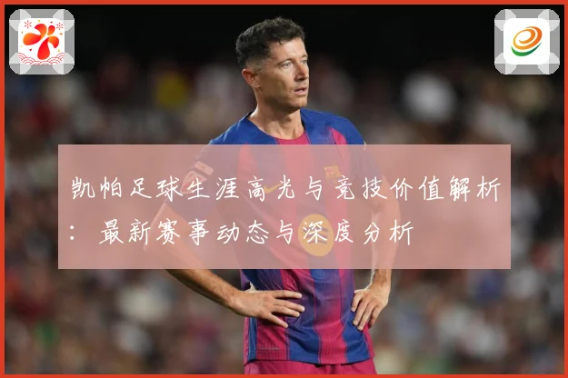 凯帕足球生涯高光与竞技价值解析：最新赛事动态与深度分析