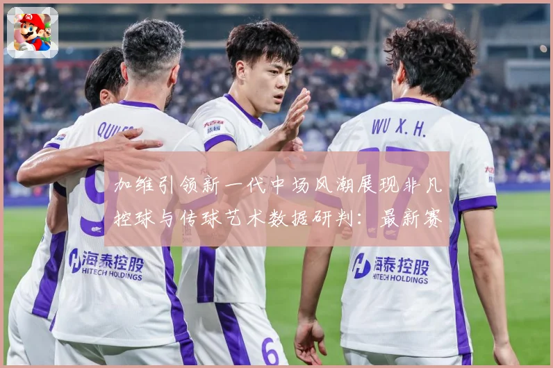 加维引领新一代中场风潮展现非凡控球与传球艺术数据研判：最新赛事动态与深度分析