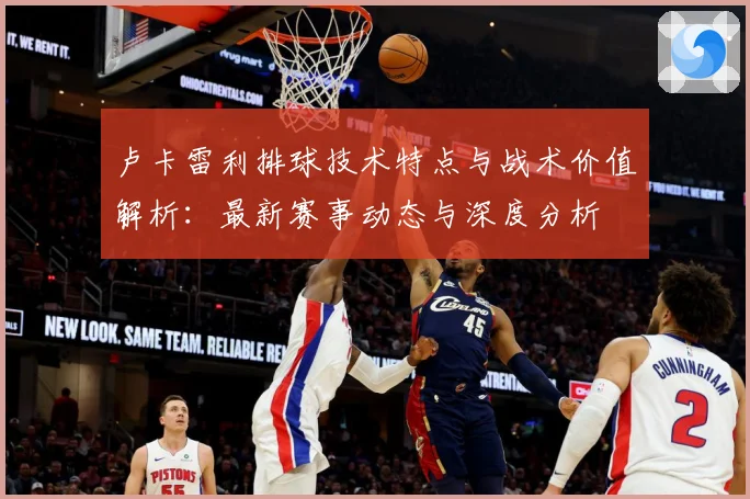 卢卡雷利排球技术特点与战术价值解析：最新赛事动态与深度分析