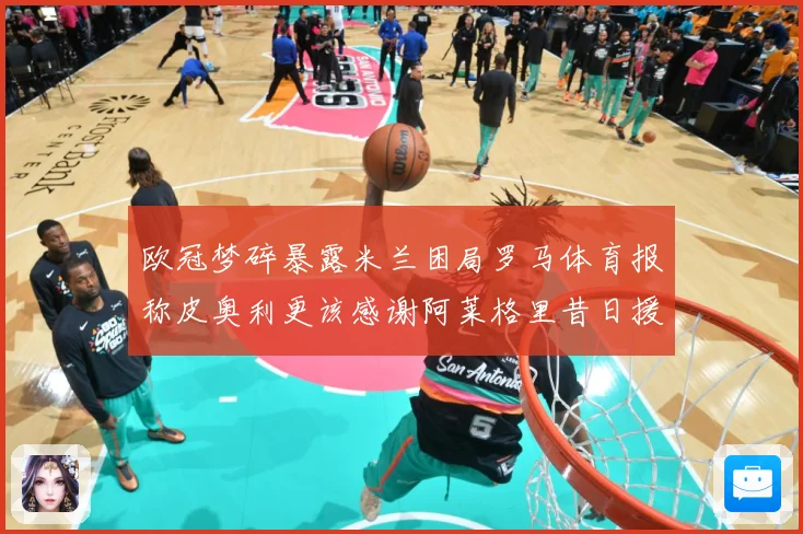 欧冠梦碎暴露米兰困局罗马体育报称皮奥利更该感谢阿莱格里昔日援数据研判：最新赛事动态与深度分析