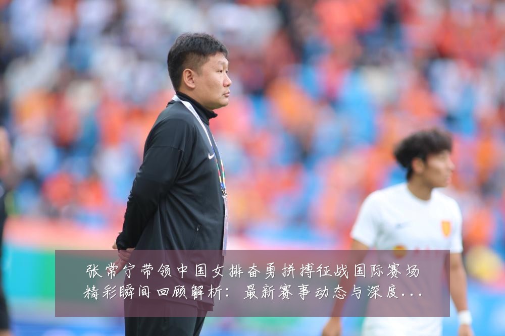 张常宁带领中国女排奋勇拼搏征战国际赛场精彩瞬间回顾解析：最新赛事动态与深度分析