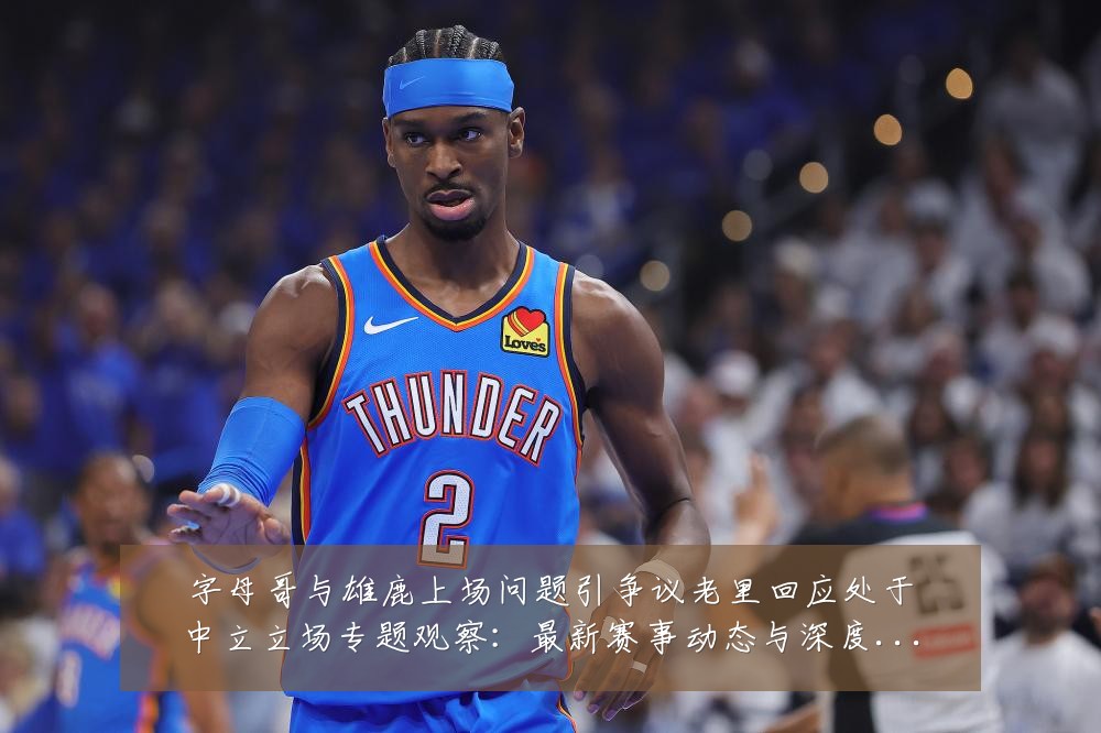 字母哥与雄鹿上场问题引争议老里回应处于中立立场专题观察：最新赛事动态与深度分析