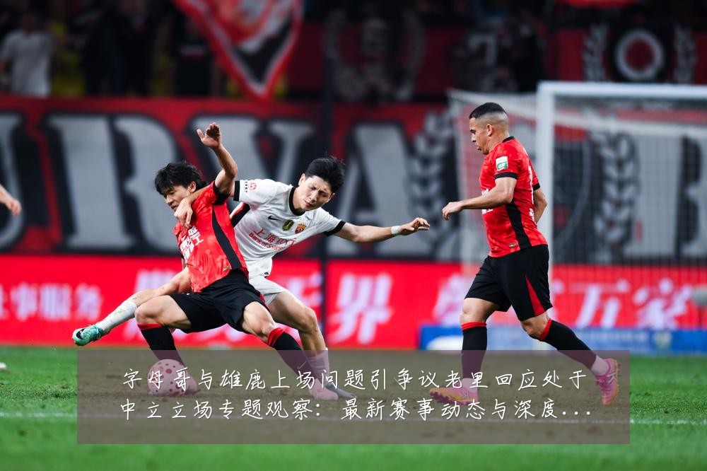 字母哥与雄鹿上场问题引争议老里回应处于中立立场专题观察：最新赛事动态与深度分析