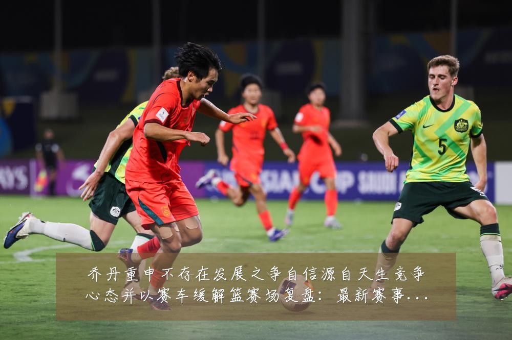 乔丹重申不存在发展之争自信源自天生竞争心态并以赛车缓解篮赛场复盘：最新赛事动态与深度分析