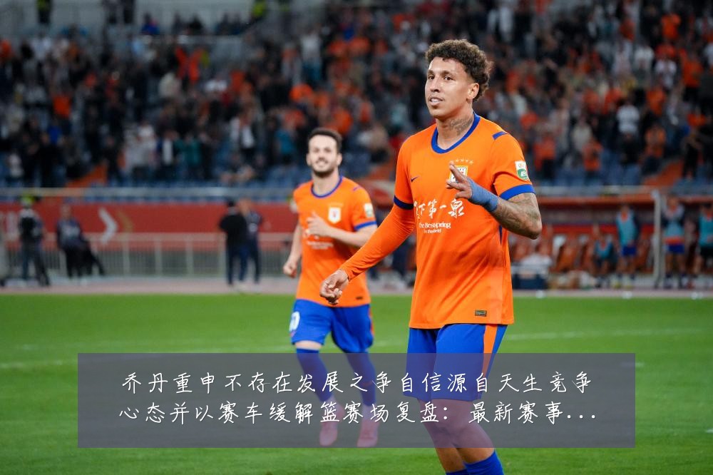 乔丹重申不存在发展之争自信源自天生竞争心态并以赛车缓解篮赛场复盘：最新赛事动态与深度分析
